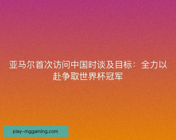亚马尔首次访问中国时谈及目标：全力以赴争取世界杯冠军