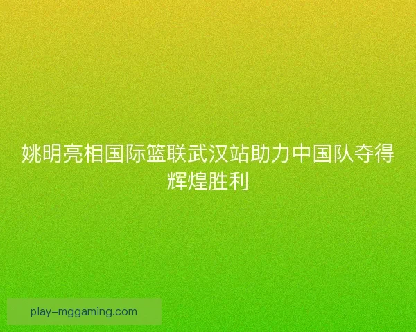 姚明亮相国际篮联武汉站助力中国队夺得辉煌胜利